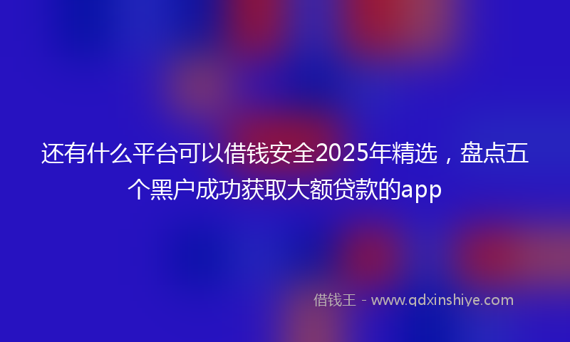 还有什么平台可以借钱安全2025年精选，盘点五个黑户成功获取大额贷款的app