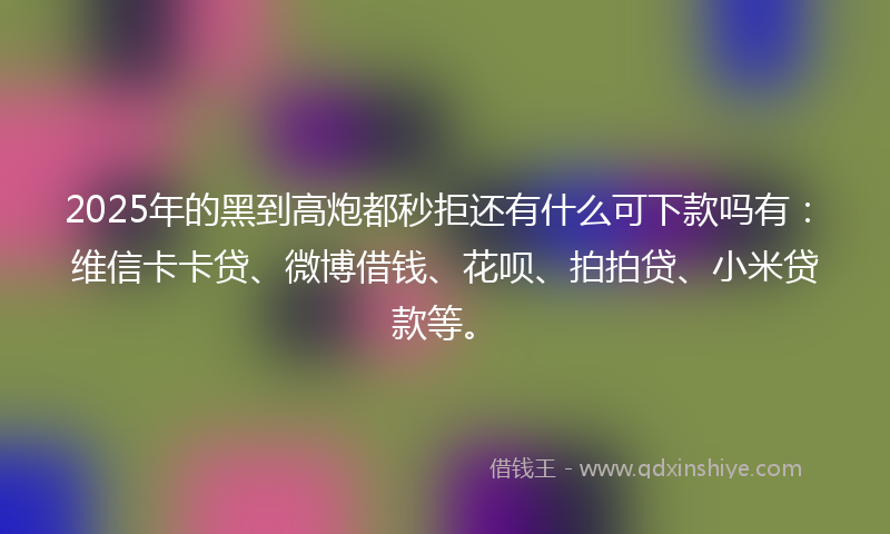2025年的黑到高炮都秒拒还有什么可下款吗有：维信卡卡贷、微博借钱、花呗、拍拍贷、小米贷款等。