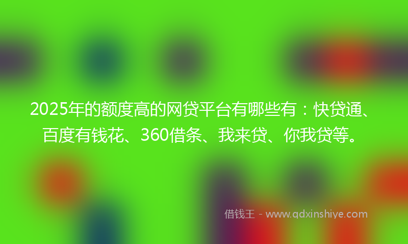 2025年的额度高的网贷平台有哪些有：快贷通、百度有钱花、360借条、我来贷、你我贷等。