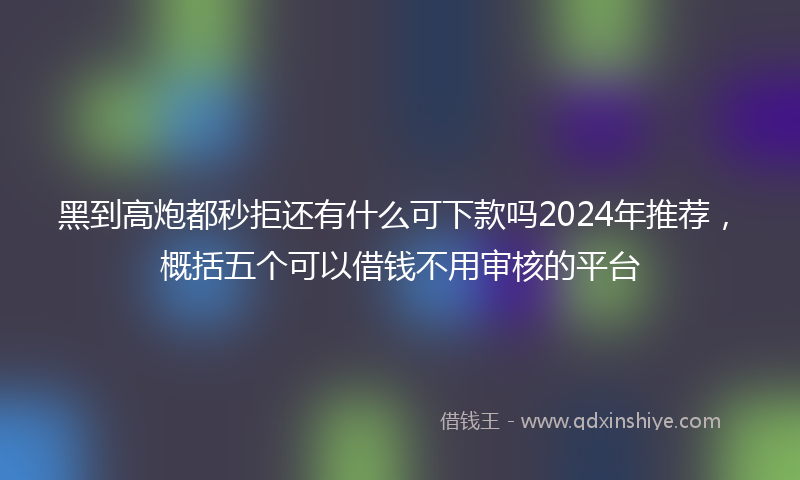 黑到高炮都秒拒还有什么可下款吗2024年推荐，概括五个可以借钱不用审核的平台