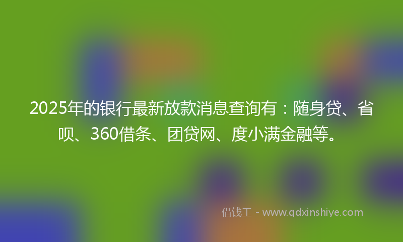 2025年的银行最新放款消息查询有：随身贷、省呗、360借条、团贷网、度小满金融等。