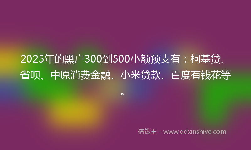 2025年的黑户300到500小额预支有：柯基贷、省呗、中原消费金融、小米贷款、百度有钱花等。