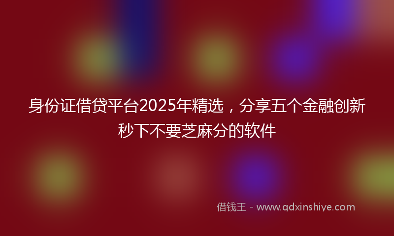 身份证借贷平台2025年精选，分享五个金融创新秒下不要芝麻分的软件