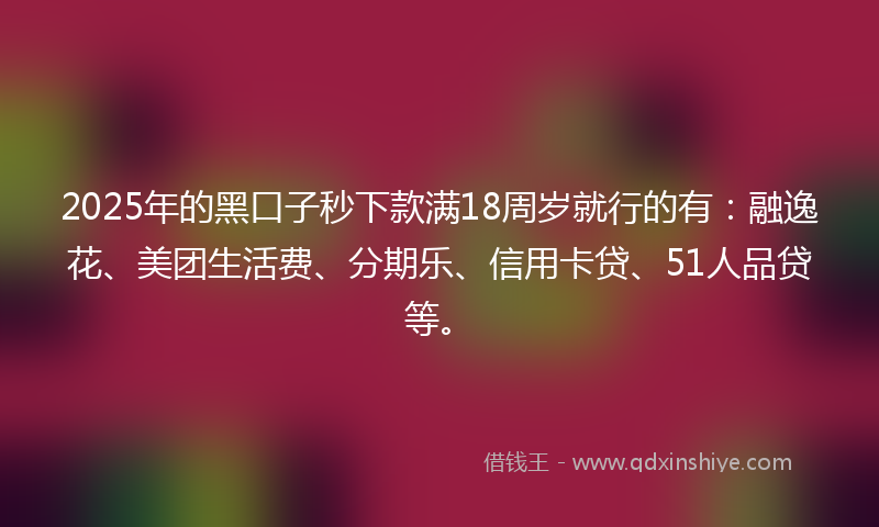2025年的黑口子秒下款满18周岁就行的有：融逸花、美团生活费、分期乐、信用卡贷、51人品贷等。