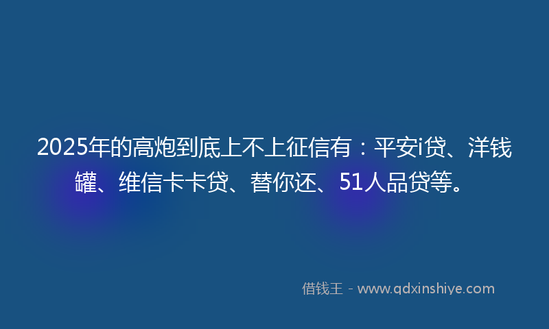 2025年的高炮到底上不上征信有：平安i贷、洋钱罐、维信卡卡贷、替你还、51人品贷等。