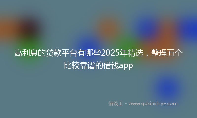 高利息的贷款平台有哪些2025年精选，整理五个比较靠谱的借钱app