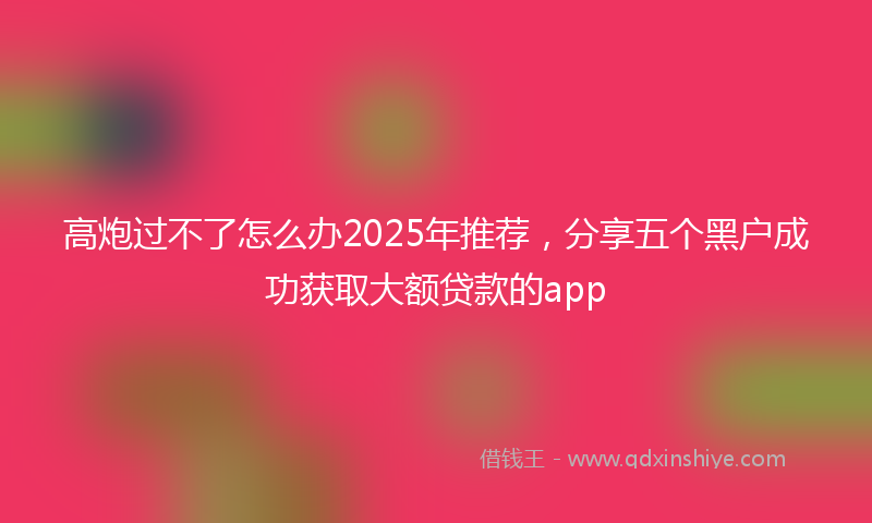高炮过不了怎么办2025年推荐，分享五个黑户成功获取大额贷款的app