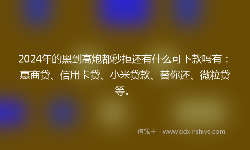 2024年的黑到高炮都秒拒还有什么可下款吗有：惠商贷、信用卡贷、小米贷款、替你还、微粒贷等。