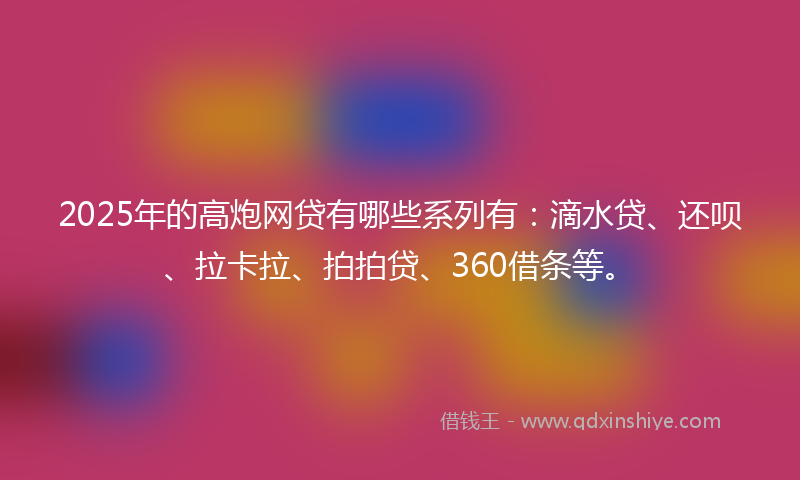 2025年的高炮网贷有哪些系列有：滴水贷、还呗、拉卡拉、拍拍贷、360借条等。