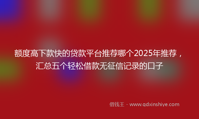 额度高下款快的贷款平台推荐哪个2025年推荐，汇总五个轻松借款无征信记录的口子