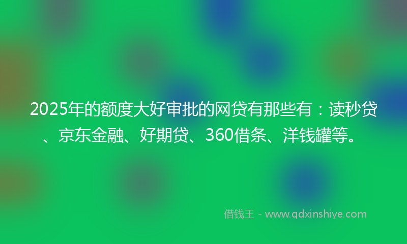 2025年的额度大好审批的网贷有那些有：读秒贷、京东金融、好期贷、360借条、洋钱罐等。