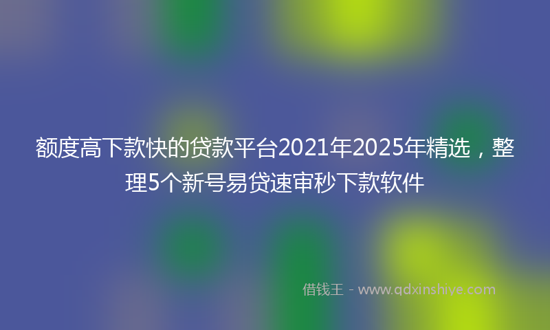 额度高下款快的贷款平台2021年2025年精选，整理5个新号易贷速审秒下款软件