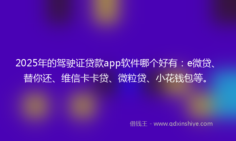 2025年的驾驶证贷款app软件哪个好有：e微贷、替你还、维信卡卡贷、微粒贷、小花钱包等。