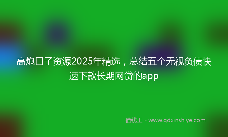 高炮口子资源2025年精选，总结五个无视负债快速下款长期网贷的app