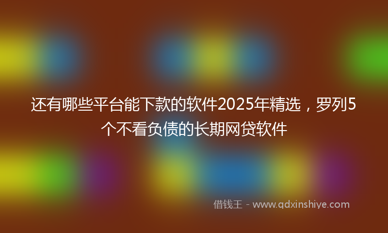 还有哪些平台能下款的软件2025年精选，罗列5个不看负债的长期网贷软件