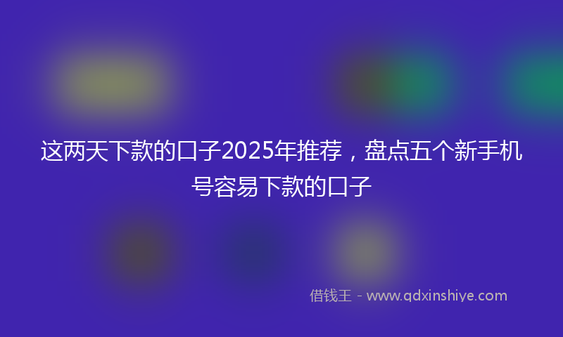 这两天下款的口子2025年推荐，盘点五个新手机号容易下款的口子
