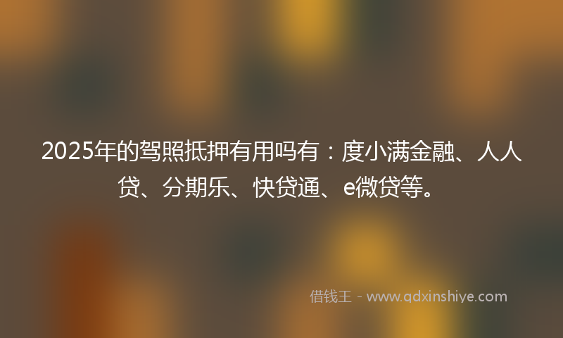 2025年的驾照抵押有用吗有：度小满金融、人人贷、分期乐、快贷通、e微贷等。