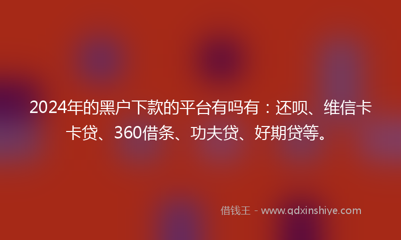 2024年的黑户下款的平台有吗有：还呗、维信卡卡贷、360借条、功夫贷、好期贷等。