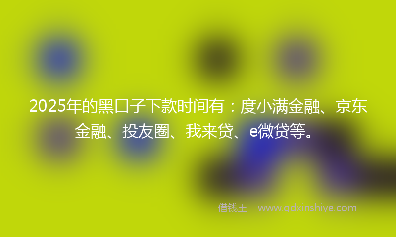 2025年的黑口子下款时间有：度小满金融、京东金融、投友圈、我来贷、e微贷等。