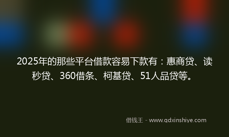 2025年的那些平台借款容易下款有：惠商贷、读秒贷、360借条、柯基贷、51人品贷等。