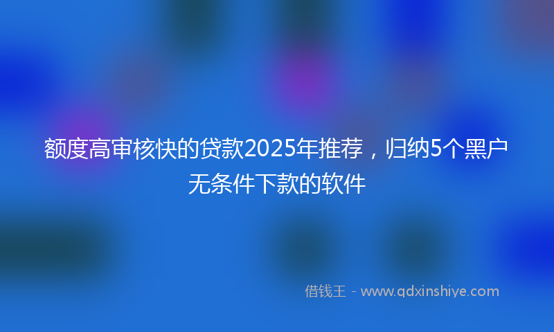 额度高审核快的贷款2025年推荐，归纳5个黑户无条件下款的软件