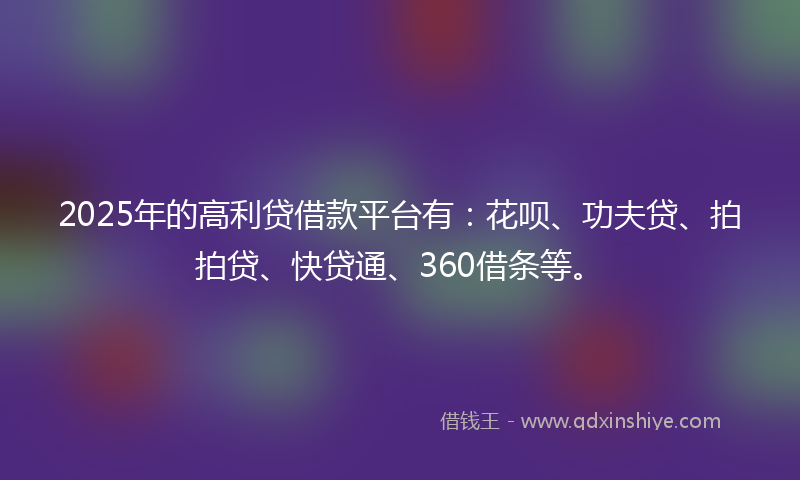 2025年的高利贷借款平台有：花呗、功夫贷、拍拍贷、快贷通、360借条等。