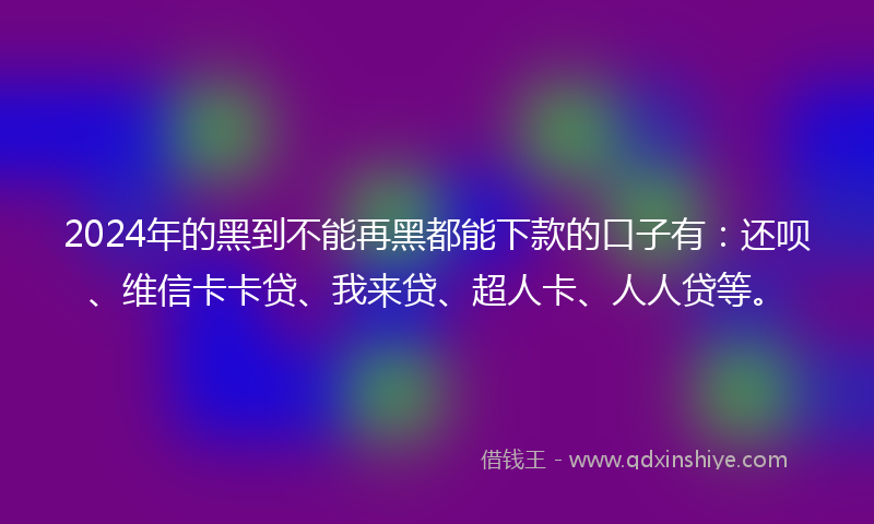 2024年的黑到不能再黑都能下款的口子有：还呗、维信卡卡贷、我来贷、超人卡、人人贷等。