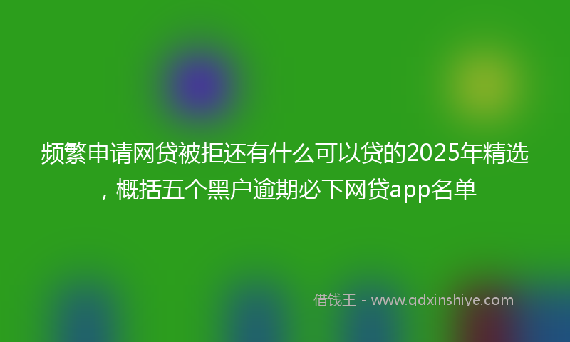 频繁申请网贷被拒还有什么可以贷的2025年精选，概括五个黑户逾期必下网贷app名单