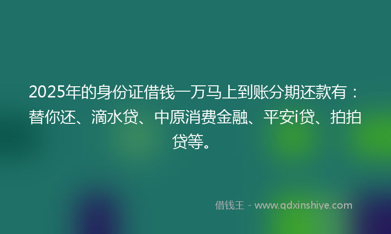 2025年的身份证借钱一万马上到账分期还款有：替你还、滴水贷、中原消费金融、平安i贷、拍拍贷等。