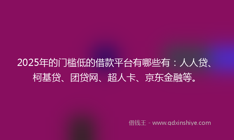 2025年的门槛低的借款平台有哪些有：人人贷、柯基贷、团贷网、超人卡、京东金融等。