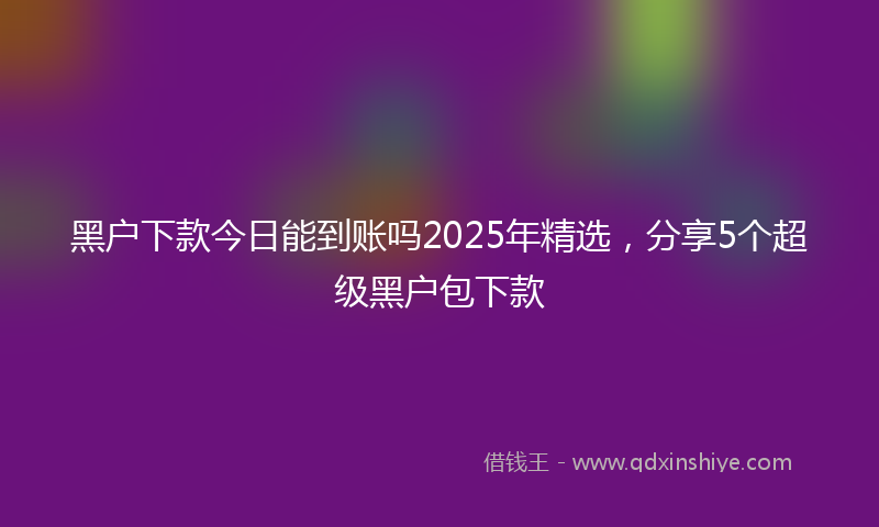 黑户下款今日能到账吗2025年精选，分享5个超级黑户包下款