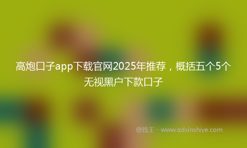 高炮口子app下载官网2025年推荐，概括五个5个无视黑户下款口子