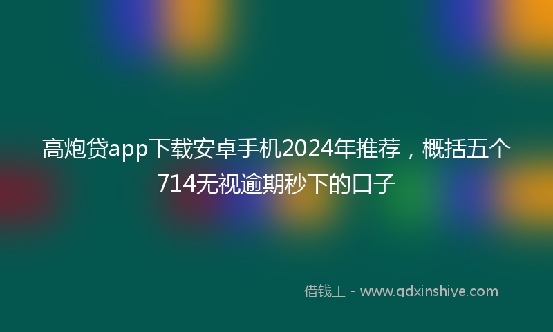 高炮贷app下载安卓手机2024年推荐，概括五个714无视逾期秒下的口子
