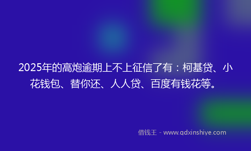2025年的高炮逾期上不上征信了有：柯基贷、小花钱包、替你还、人人贷、百度有钱花等。