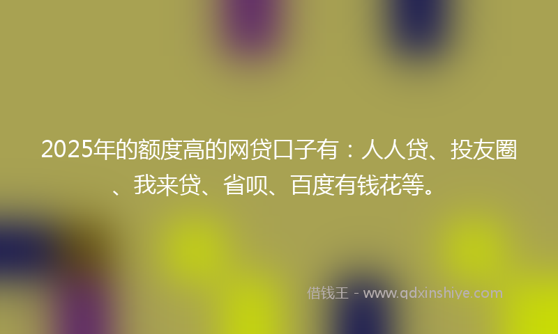 2025年的额度高的网贷口子有：人人贷、投友圈、我来贷、省呗、百度有钱花等。
