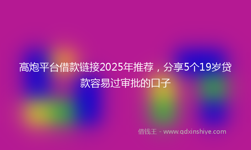 高炮平台借款链接2025年推荐，分享5个19岁贷款容易过审批的口子