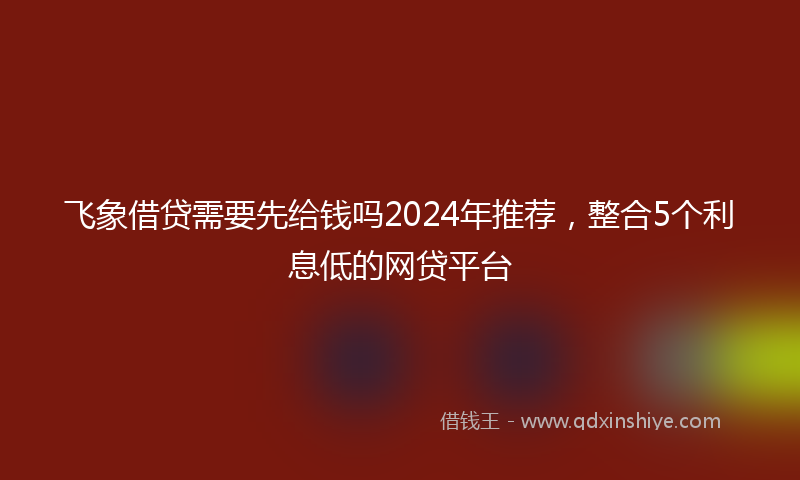 飞象借贷需要先给钱吗2024年推荐，整合5个利息低的网贷平台