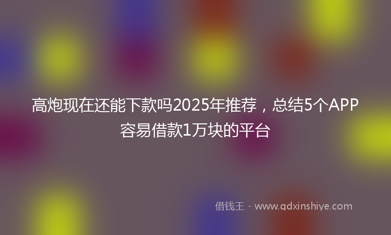 高炮现在还能下款吗2025年推荐，总结5个APP容易借款1万块的平台
