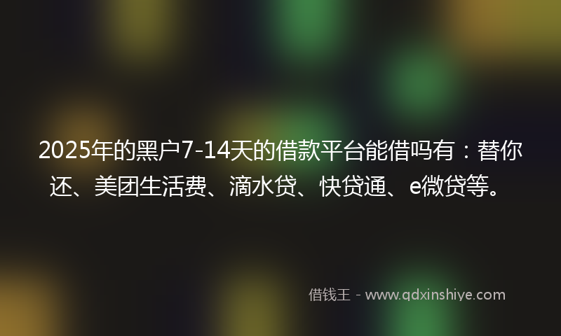 2025年的黑户7-14天的借款平台能借吗有：替你还、美团生活费、滴水贷、快贷通、e微贷等。