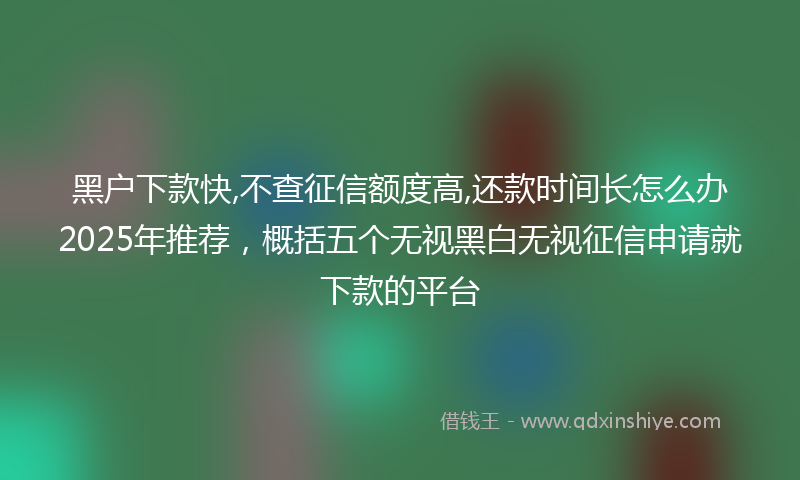 黑户下款快,不查征信额度高,还款时间长怎么办2025年推荐，概括五个无视黑白无视征信申请就下款的平台