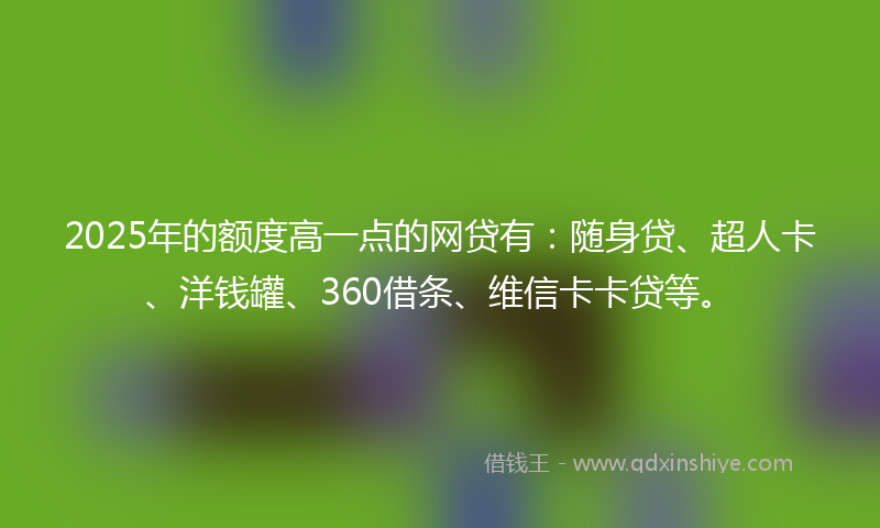 2025年的额度高一点的网贷有：随身贷、超人卡、洋钱罐、360借条、维信卡卡贷等。