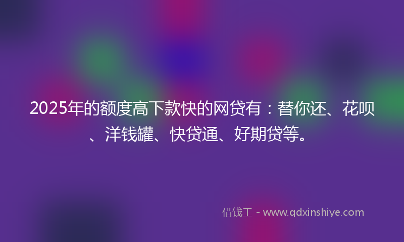 2025年的额度高下款快的网贷有：替你还、花呗、洋钱罐、快贷通、好期贷等。