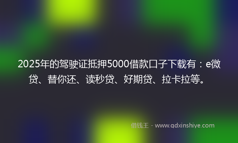 2025年的驾驶证抵押5000借款口子下载有：e微贷、替你还、读秒贷、好期贷、拉卡拉等。