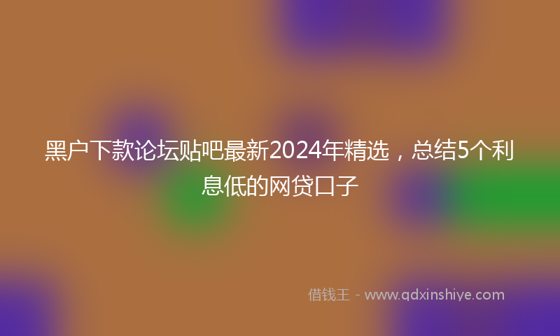 黑户下款论坛贴吧最新2024年精选，总结5个利息低的网贷口子