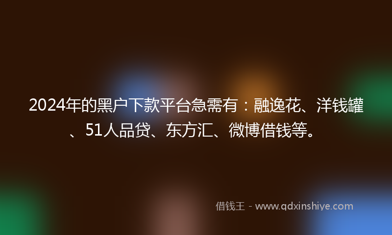 2024年的黑户下款平台急需有：融逸花、洋钱罐、51人品贷、东方汇、微博借钱等。