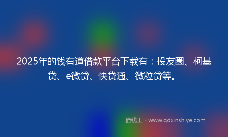 2025年的钱有道借款平台下载有：投友圈、柯基贷、e微贷、快贷通、微粒贷等。