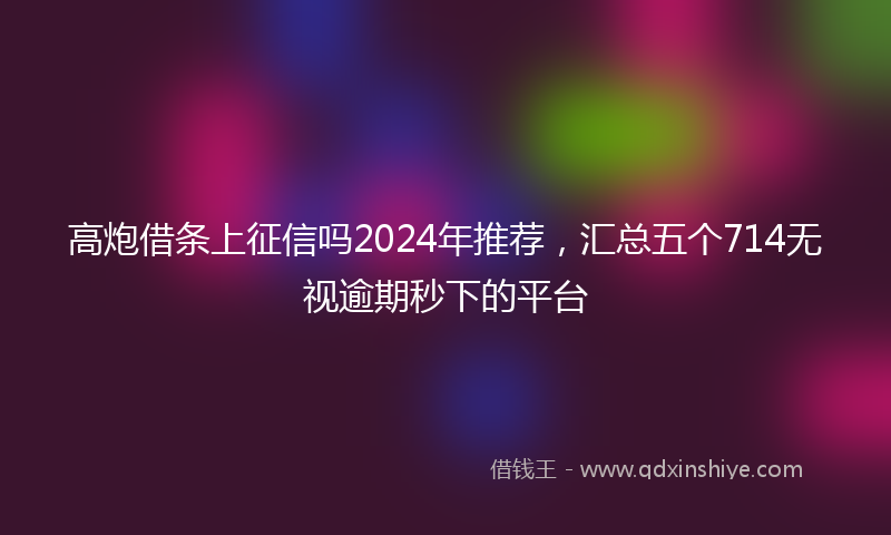 高炮借条上征信吗2024年推荐，汇总五个714无视逾期秒下的平台