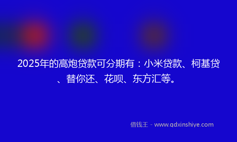 2025年的高炮贷款可分期有：小米贷款、柯基贷、替你还、花呗、东方汇等。