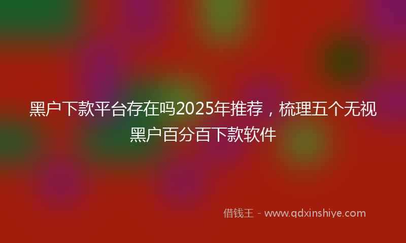 黑户下款平台存在吗2025年推荐，梳理五个无视黑户百分百下款软件