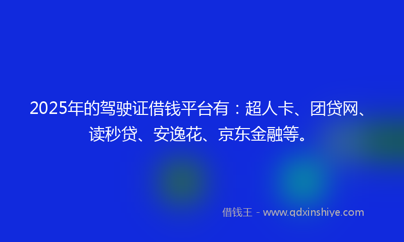2025年的驾驶证借钱平台有：超人卡、团贷网、读秒贷、安逸花、京东金融等。